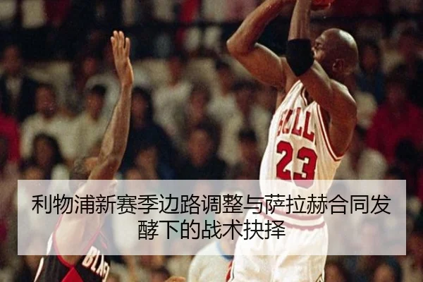 利物浦新赛季边路调整与萨拉赫合同发酵下的战术抉择